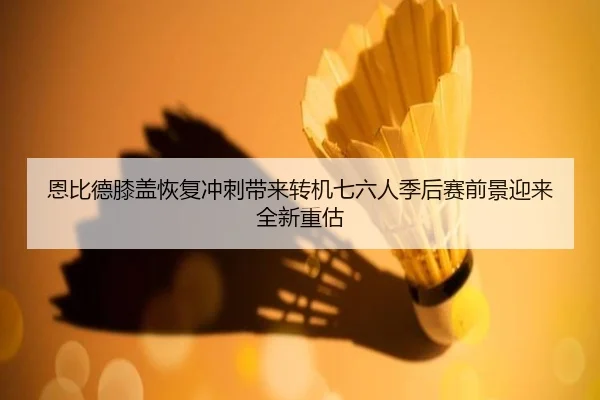 恩比德膝盖恢复冲刺带来转机七六人季后赛前景迎来全新重估
