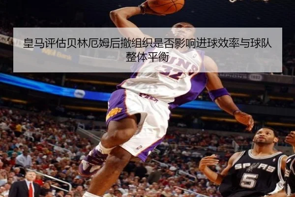 皇马评估贝林厄姆后撤组织是否影响进球效率与球队整体平衡