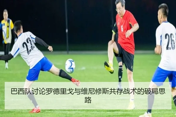 巴西队讨论罗德里戈与维尼修斯共存战术的破局思路